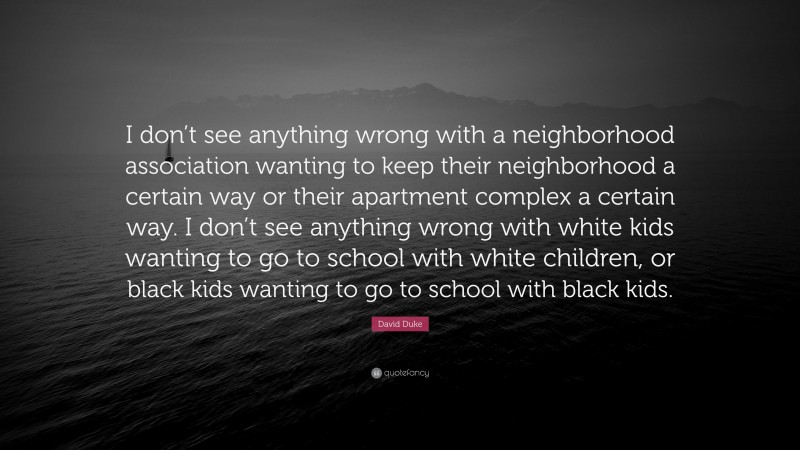 David Duke Quote: “I don’t see anything wrong with a neighborhood association wanting to keep their neighborhood a certain way or their apartment complex a certain way. I don’t see anything wrong with white kids wanting to go to school with white children, or black kids wanting to go to school with black kids.”