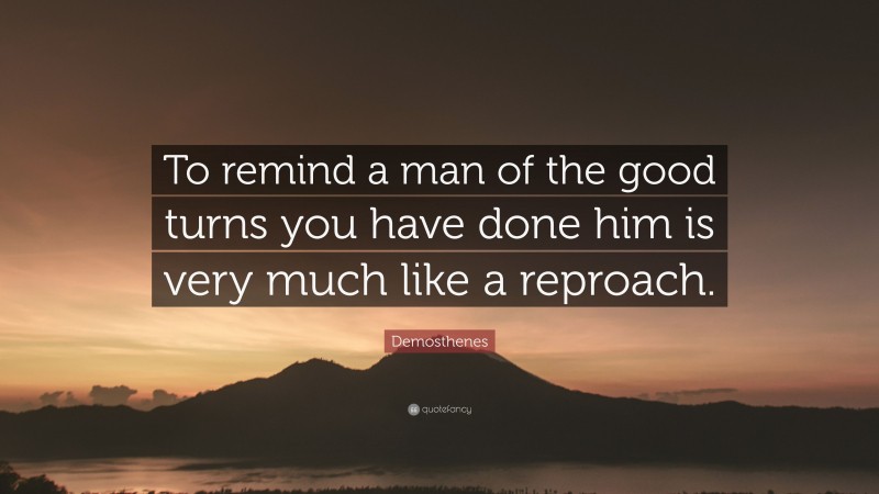 Demosthenes Quote: “To remind a man of the good turns you have done him is very much like a reproach.”