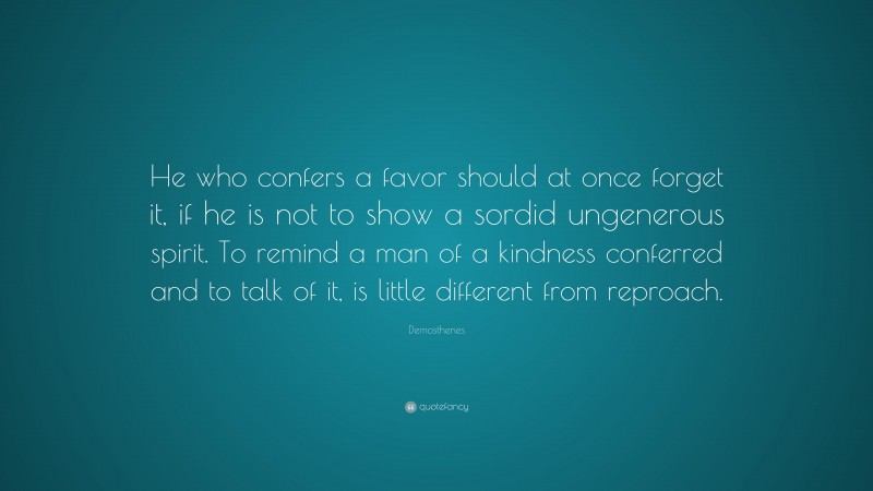 Demosthenes Quote: “He who confers a favor should at once forget it, if he is not to show a sordid ungenerous spirit. To remind a man of a kindness conferred and to talk of it, is little different from reproach.”