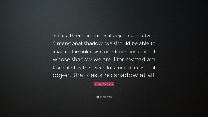 Marcel Duchamp Quote: “Since a three-dimensional object casts a two-dimensional shadow, we should be able to imagine the unknown four-dimensional object whose shadow we are. I for my part am fascinated by the search for a one-dimensional object that casts no shadow at all.”