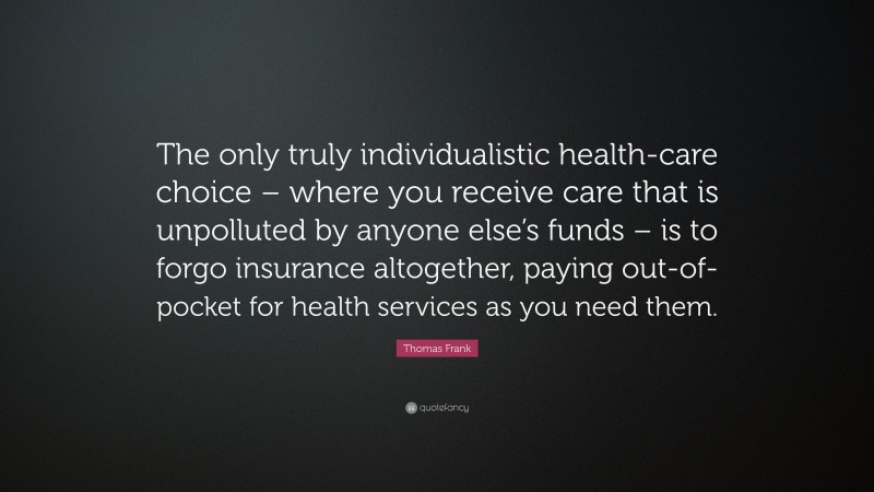 Thomas Frank Quote: “The only truly individualistic health-care choice – where you receive care that is unpolluted by anyone else’s funds – is to forgo insurance altogether, paying out-of-pocket for health services as you need them.”