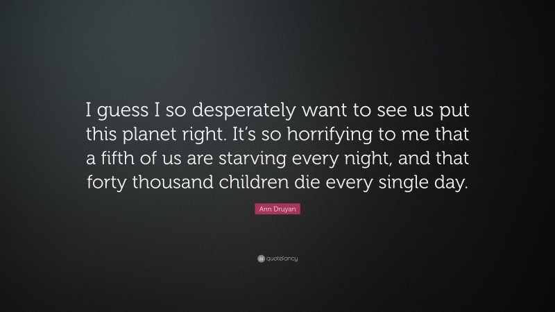 Ann Druyan Quote: “I guess I so desperately want to see us put this planet right. It’s so horrifying to me that a fifth of us are starving every night, and that forty thousand children die every single day.”