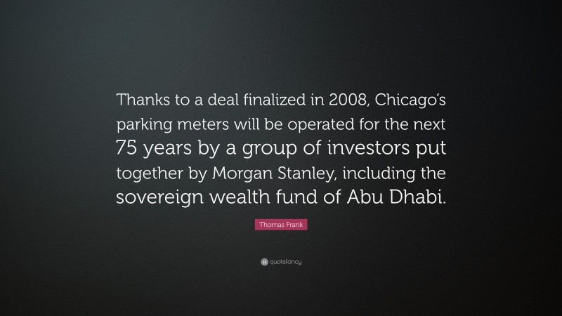 Thomas Frank Quote: “Thanks to a deal finalized in 2008, Chicago’s parking meters will be operated for the next 75 years by a group of investors put together by Morgan Stanley, including the sovereign wealth fund of Abu Dhabi.”