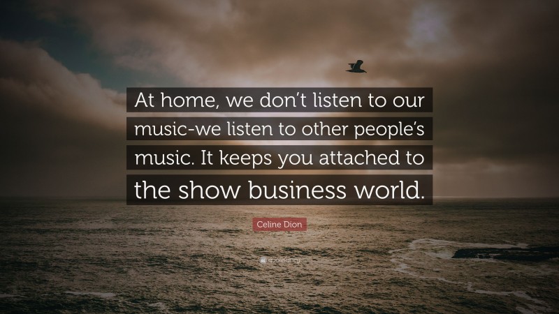 Celine Dion Quote: “At home, we don’t listen to our music-we listen to other people’s music. It keeps you attached to the show business world.”