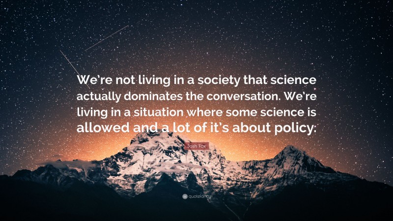 Josh Fox Quote: “We’re not living in a society that science actually dominates the conversation. We’re living in a situation where some science is allowed and a lot of it’s about policy.”