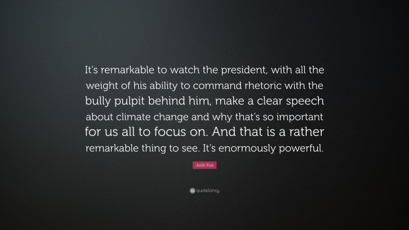 Josh Fox Quote: “It’s remarkable to watch the president, with all the weight of his ability to command rhetoric with the bully pulpit behind him, make a clear speech about climate change and why that’s so important for us all to focus on. And that is a rather remarkable thing to see. It’s enormously powerful.”