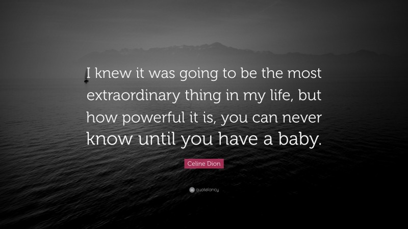 Celine Dion Quote: “I knew it was going to be the most extraordinary thing in my life, but how powerful it is, you can never know until you have a baby.”