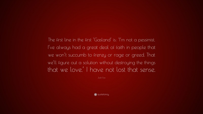 Josh Fox Quote: “The first line in the first ‘Gasland’ is: ‘I’m not a pessimist. I’ve always had a great deal of faith in people that we won’t succumb to frenzy or rage or greed. That we’ll figure out a solution without destroying the things that we love.’ I have not lost that sense.”