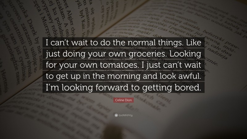 Celine Dion Quote: “I can’t wait to do the normal things. Like just doing your own groceries. Looking for your own tomatoes. I just can’t wait to get up in the morning and look awful. I’m looking forward to getting bored.”
