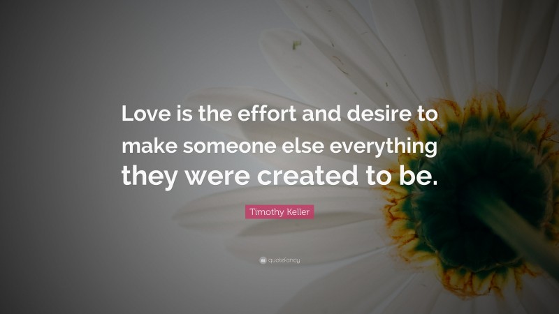Timothy Keller Quote: “Love is the effort and desire to make someone else everything they were created to be.”