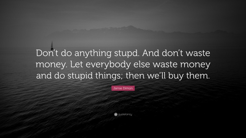 Jamie Dimon Quote: “Don’t do anything stupd. And don’t waste money. Let everybody else waste money and do stupid things; then we’ll buy them.”