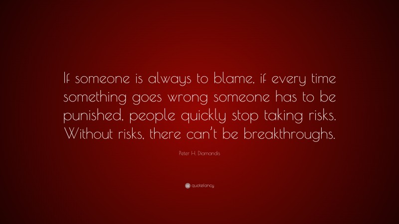 Peter H. Diamandis Quote: “If someone is always to blame, if every time something goes wrong someone has to be punished, people quickly stop taking risks. Without risks, there can’t be breakthroughs.”