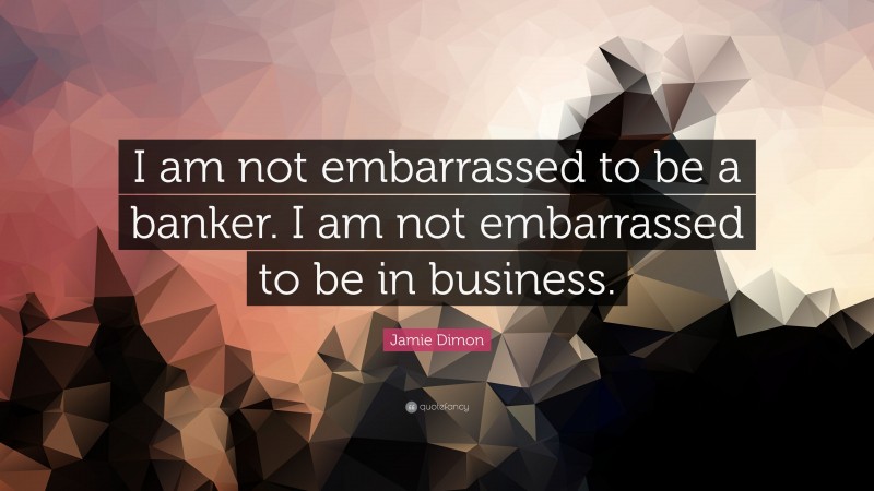 Jamie Dimon Quote: “I am not embarrassed to be a banker. I am not embarrassed to be in business.”