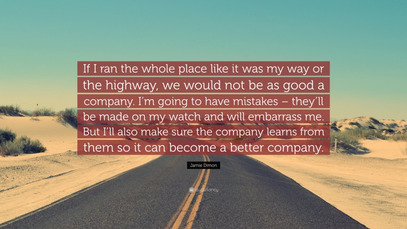 Jamie Dimon Quote: “If I ran the whole place like it was my way or the highway, we would not be as good a company. I’m going to have mistakes – they’ll be made on my watch and will embarrass me. But I’ll also make sure the company learns from them so it can become a better company.”