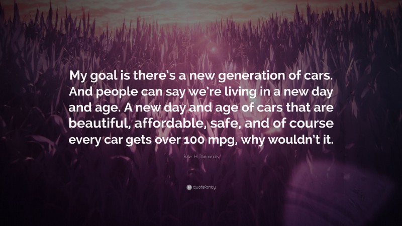 Peter H. Diamandis Quote: “My goal is there’s a new generation of cars. And people can say we’re living in a new day and age. A new day and age of cars that are beautiful, affordable, safe, and of course every car gets over 100 mpg, why wouldn’t it.”