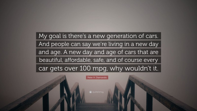 Peter H. Diamandis Quote: “My goal is there’s a new generation of cars. And people can say we’re living in a new day and age. A new day and age of cars that are beautiful, affordable, safe, and of course every car gets over 100 mpg, why wouldn’t it.”