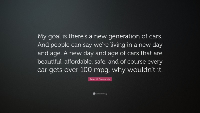 Peter H. Diamandis Quote: “My goal is there’s a new generation of cars. And people can say we’re living in a new day and age. A new day and age of cars that are beautiful, affordable, safe, and of course every car gets over 100 mpg, why wouldn’t it.”