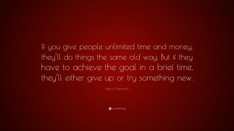 Peter H. Diamandis Quote: “If you give people unlimited time and money, they’ll do things the same old way. But if they have to achieve the goal in a brief time, they’ll either give up or try something new.”