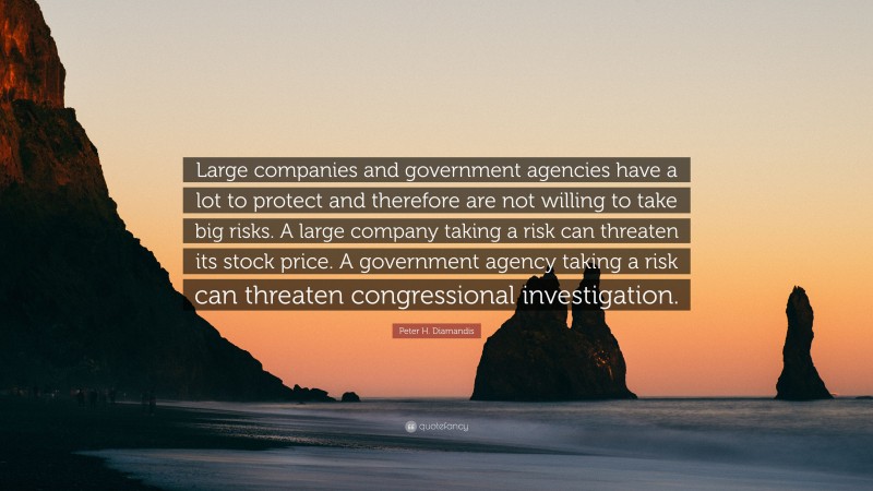 Peter H. Diamandis Quote: “Large companies and government agencies have a lot to protect and therefore are not willing to take big risks. A large company taking a risk can threaten its stock price. A government agency taking a risk can threaten congressional investigation.”