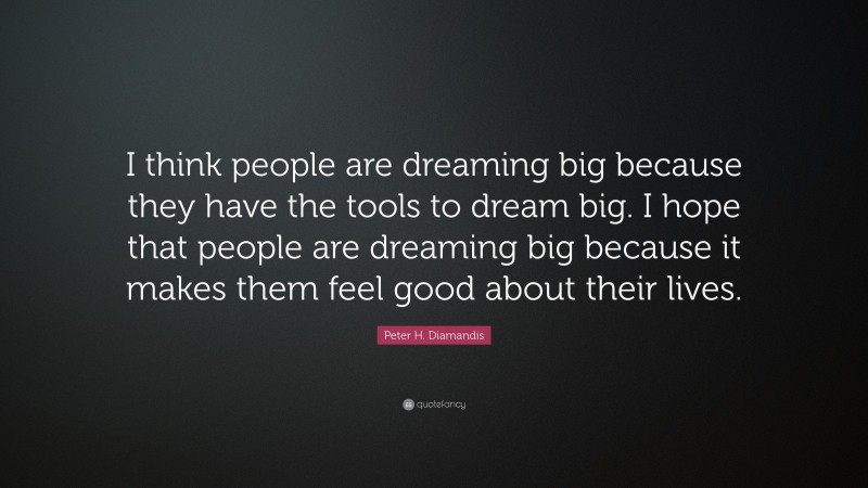 Peter H. Diamandis Quote: “I think people are dreaming big because they have the tools to dream big. I hope that people are dreaming big because it makes them feel good about their lives.”