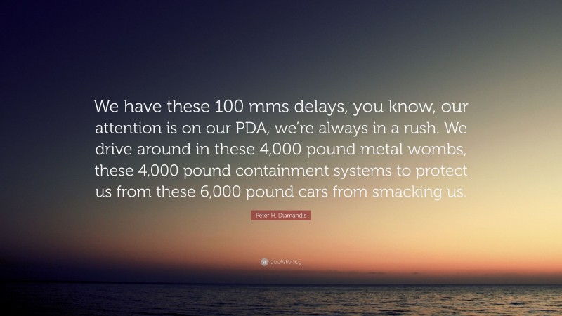 Peter H. Diamandis Quote: “We have these 100 mms delays, you know, our attention is on our PDA, we’re always in a rush. We drive around in these 4,000 pound metal wombs, these 4,000 pound containment systems to protect us from these 6,000 pound cars from smacking us.”