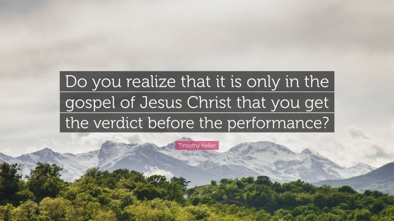 Timothy Keller Quote: “Do you realize that it is only in the gospel of Jesus Christ that you get the verdict before the performance?”