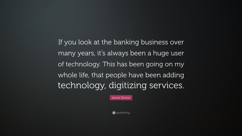 Jamie Dimon Quote: “If you look at the banking business over many years, it’s always been a huge user of technology. This has been going on my whole life, that people have been adding technology, digitizing services.”