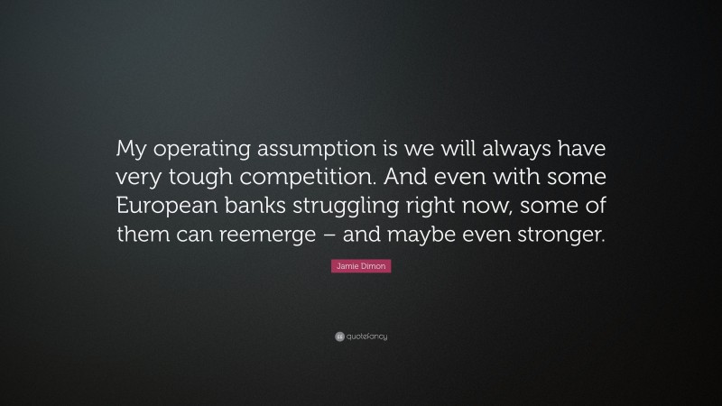 Jamie Dimon Quote: “My operating assumption is we will always have very tough competition. And even with some European banks struggling right now, some of them can reemerge – and maybe even stronger.”