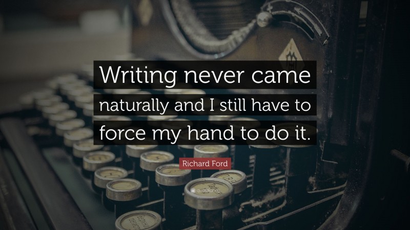 Richard Ford Quote: “Writing never came naturally and I still have to force my hand to do it.”