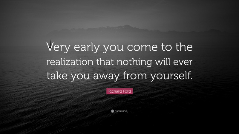 Richard Ford Quote: “Very early you come to the realization that nothing will ever take you away from yourself.”