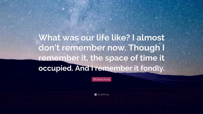 Richard Ford Quote: “What was our life like? I almost don’t remember now. Though I remember it, the space of time it occupied. And I remember it fondly.”