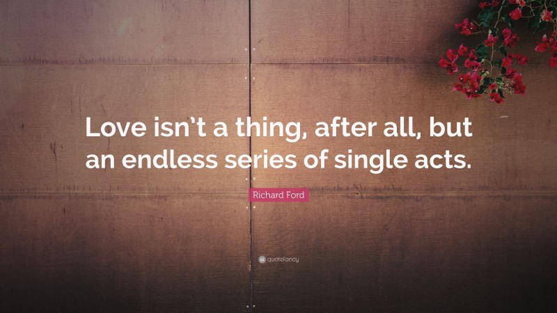 Richard Ford Quote: “Love isn’t a thing, after all, but an endless series of single acts.”