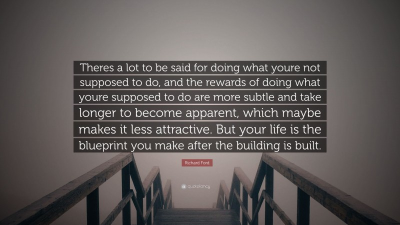 Richard Ford Quote: “Theres a lot to be said for doing what youre not supposed to do, and the rewards of doing what youre supposed to do are more subtle and take longer to become apparent, which maybe makes it less attractive. But your life is the blueprint you make after the building is built.”