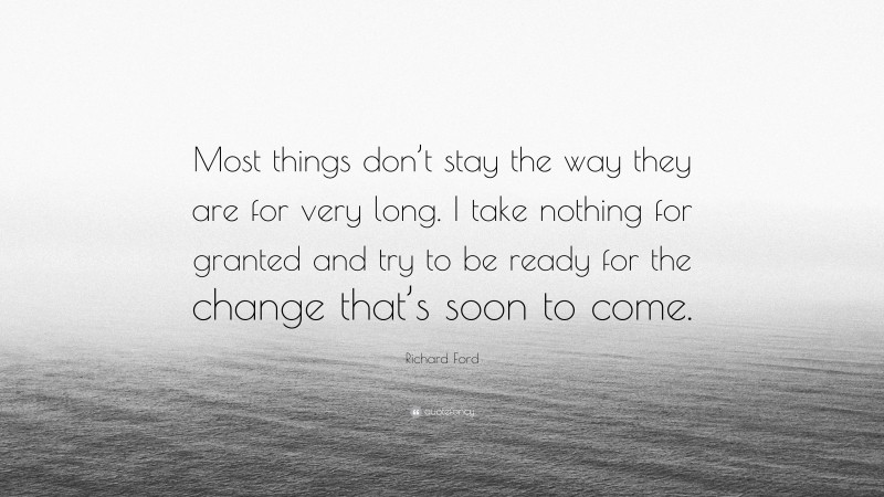 Richard Ford Quote: “Most things don’t stay the way they are for very long. I take nothing for granted and try to be ready for the change that’s soon to come.”