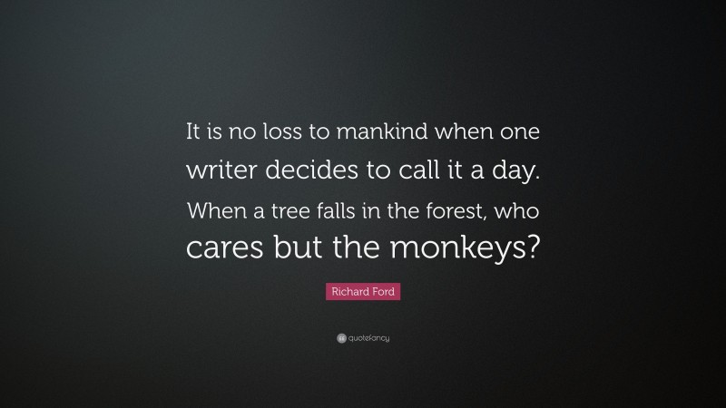 Richard Ford Quote: “It is no loss to mankind when one writer decides to call it a day. When a tree falls in the forest, who cares but the monkeys?”