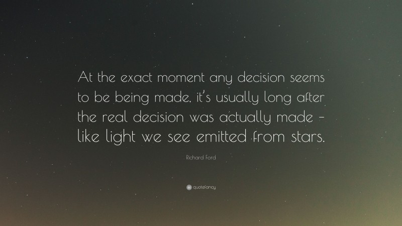 Richard Ford Quote: “At the exact moment any decision seems to be being made, it’s usually long after the real decision was actually made – like light we see emitted from stars.”