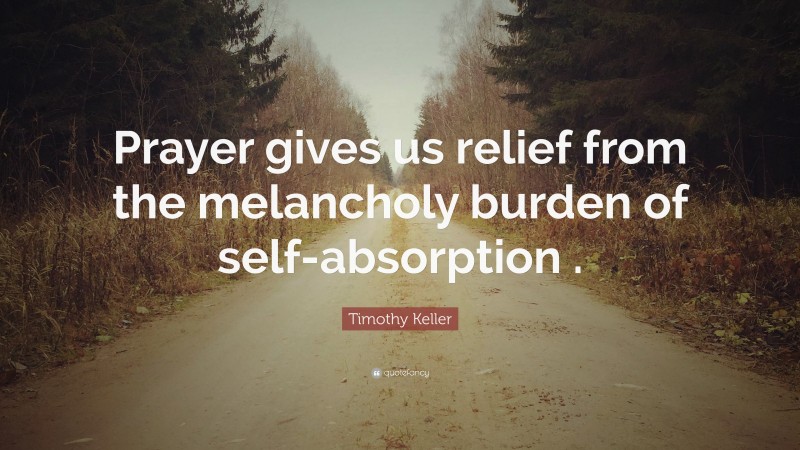 Timothy Keller Quote: “Prayer gives us relief from the melancholy burden of self-absorption .”