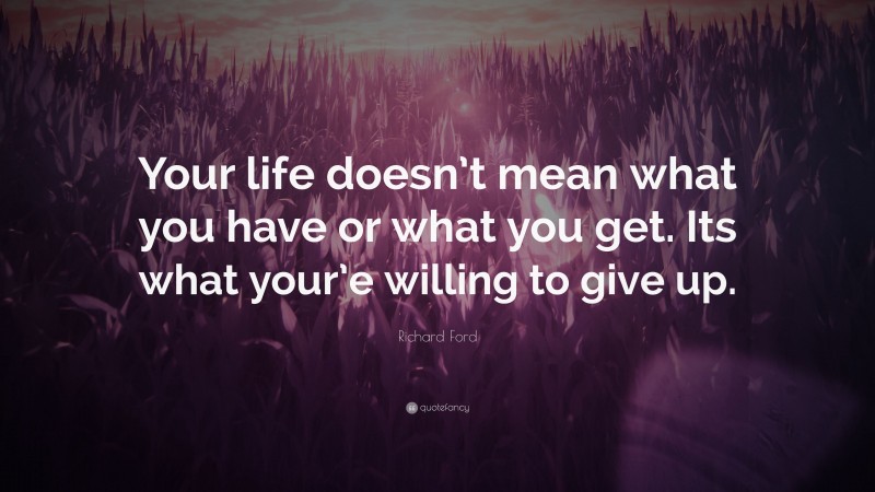 Richard Ford Quote: “Your life doesn’t mean what you have or what you get. Its what your’e willing to give up.”