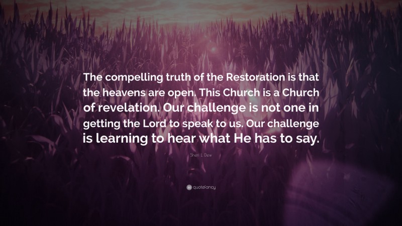 Sheri L. Dew Quote: “The compelling truth of the Restoration is that the heavens are open. This Church is a Church of revelation. Our challenge is not one in getting the Lord to speak to us. Our challenge is learning to hear what He has to say.”