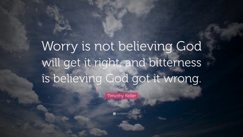 Timothy Keller Quote: “Worry is not believing God will get it right, and bitterness is believing God got it wrong.”