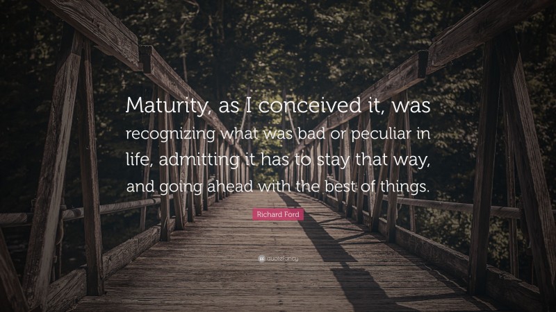 Richard Ford Quote: “Maturity, as I conceived it, was recognizing what was bad or peculiar in life, admitting it has to stay that way, and going ahead with the best of things.”