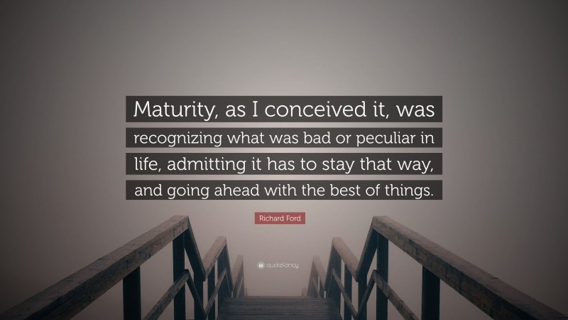 Richard Ford Quote: “Maturity, as I conceived it, was recognizing what was bad or peculiar in life, admitting it has to stay that way, and going ahead with the best of things.”