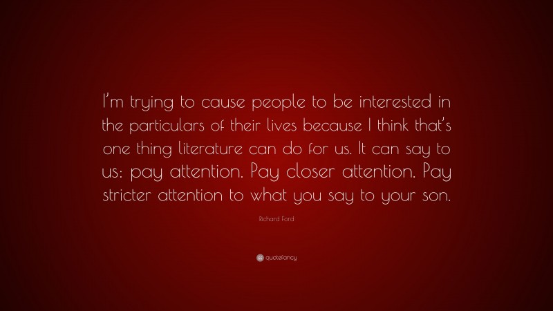 Richard Ford Quote: “I’m trying to cause people to be interested in the particulars of their lives because I think that’s one thing literature can do for us. It can say to us: pay attention. Pay closer attention. Pay stricter attention to what you say to your son.”