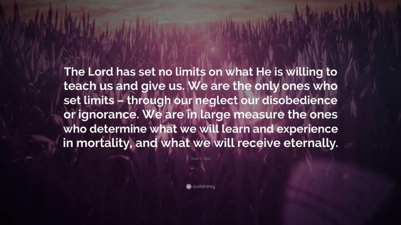 Sheri L. Dew Quote: “The Lord has set no limits on what He is willing to teach us and give us. We are the only ones who set limits – through our neglect our disobedience or ignorance. We are in large measure the ones who determine what we will learn and experience in mortality, and what we will receive eternally.”