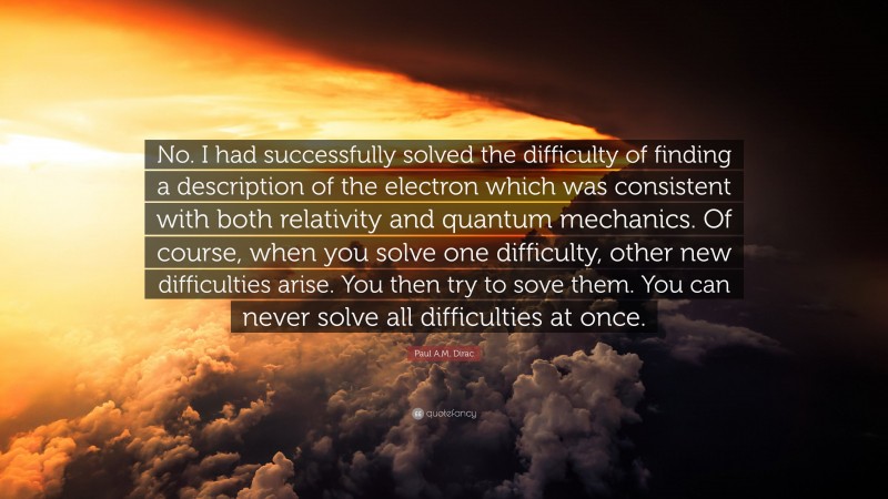 Paul A.M. Dirac Quote: “No. I had successfully solved the difficulty of finding a description of the electron which was consistent with both relativity and quantum mechanics. Of course, when you solve one difficulty, other new difficulties arise. You then try to sove them. You can never solve all difficulties at once.”