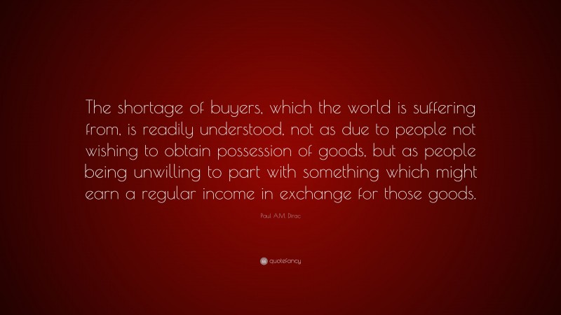 Paul A.M. Dirac Quote: “The shortage of buyers, which the world is suffering from, is readily understood, not as due to people not wishing to obtain possession of goods, but as people being unwilling to part with something which might earn a regular income in exchange for those goods.”
