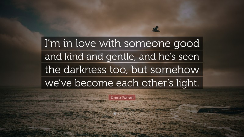 Emma Forrest Quote: “I’m in love with someone good and kind and gentle, and he’s seen the darkness too, but somehow we’ve become each other’s light.”
