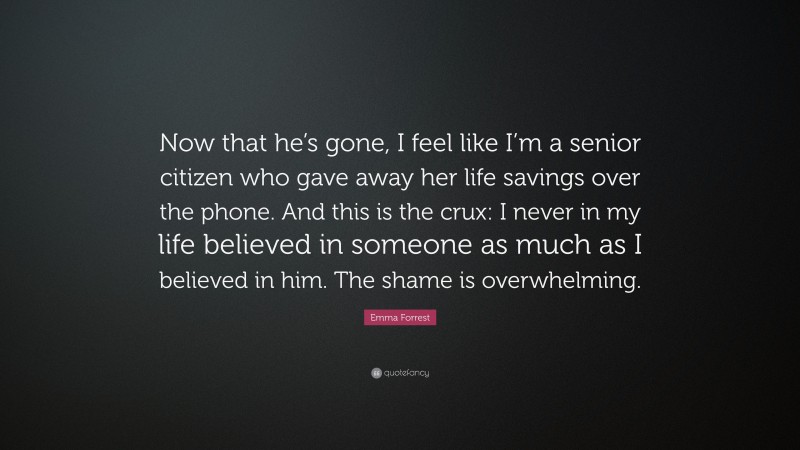 Emma Forrest Quote: “Now that he’s gone, I feel like I’m a senior citizen who gave away her life savings over the phone. And this is the crux: I never in my life believed in someone as much as I believed in him. The shame is overwhelming.”