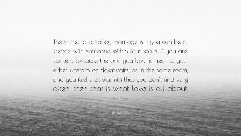 Bruce Forsyth Quote: “The secret to a happy marriage is if you can be at peace with someone within four walls, if you are content because the one you love is near to you, either upstairs or downstairs, or in the same room, and you feel that warmth that you don’t find very often, then that is what love is all about.”