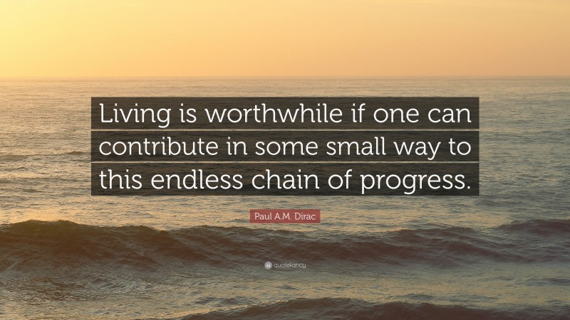 Paul A.M. Dirac Quote: “Living is worthwhile if one can contribute in some small way to this endless chain of progress.”
